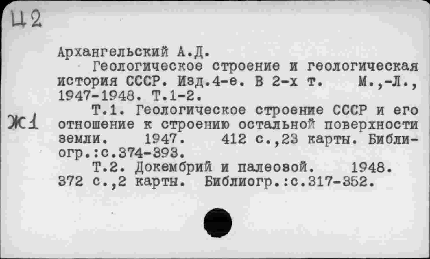 ﻿U2
Архангельский А.Д.
Геологическое строение и геологическая история СССР. Изд.4-е. В 2-х т. М.,-Л., 1947-1948. Т.1-2.
Т.1. Геологическое строение СССР и его JC1 отношение к строению остальной поверхности земли. 1947.	412 с.,23 карты. Библи-
огр.: с.374-393.
Т.2. Докембрий и палеозой. 1948. 372 с.,2 карты. Библиогр.: с.317-352.